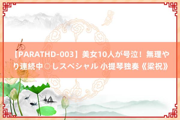 【PARATHD-003】美女10人が号泣！無理やり連続中○しスペシャル 小提琴独奏《梁祝》