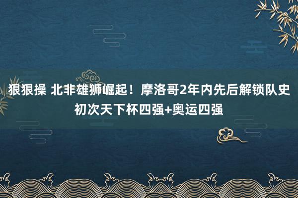 狠狠操 北非雄狮崛起！摩洛哥2年内先后解锁队史初次天下杯四强+奥运四强