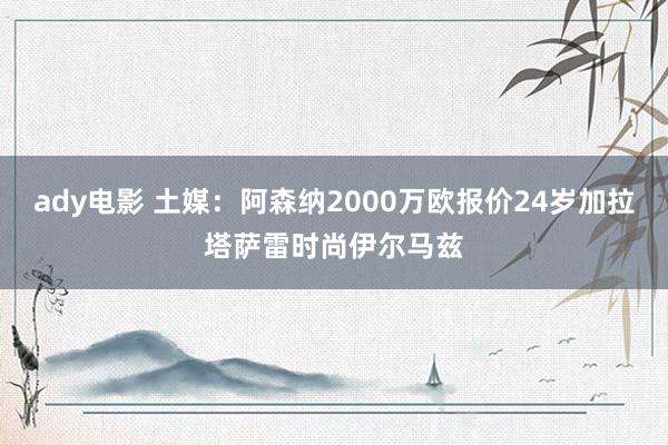 ady电影 土媒：阿森纳2000万欧报价24岁加拉塔萨雷时尚伊尔马兹