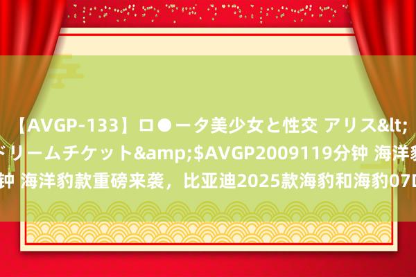 【AVGP-133】ロ●ータ美少女と性交 アリス</a>2008-11-22ドリームチケット&$AVGP2009119分钟 海洋豹款重磅来袭，比亚迪2025款海豹和海豹07DM-i将于8月8日上市