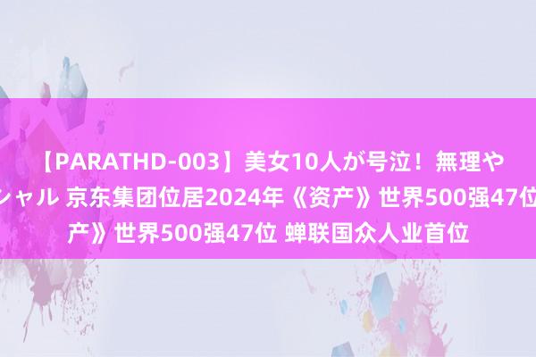 【PARATHD-003】美女10人が号泣！無理やり連続中○しスペシャル 京东集团位居2024年《资产》世界500强47位 蝉联国众人业首位