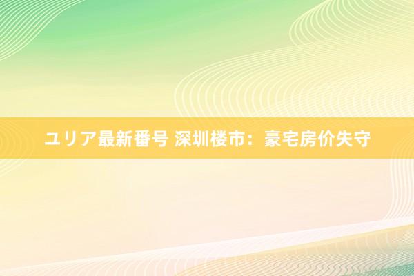 ユリア最新番号 深圳楼市：豪宅房价失守