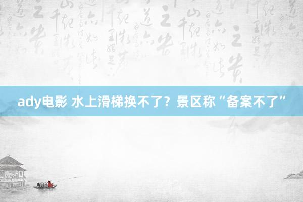 ady电影 水上滑梯换不了？景区称“备案不了”