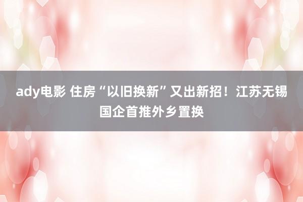 ady电影 住房“以旧换新”又出新招！江苏无锡国企首推外乡置换