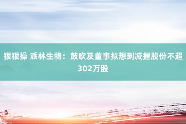 狠狠操 派林生物：鼓吹及董事拟想到减握股份不超302万股