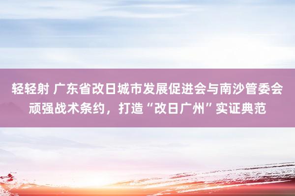 轻轻射 广东省改日城市发展促进会与南沙管委会顽强战术条约，打造“改日广州”实证典范