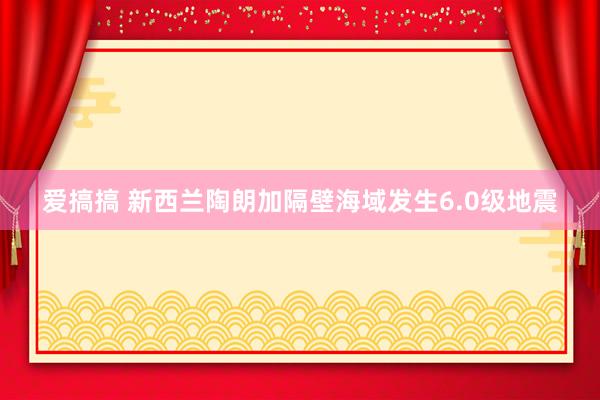 爱搞搞 新西兰陶朗加隔壁海域发生6.0级地震