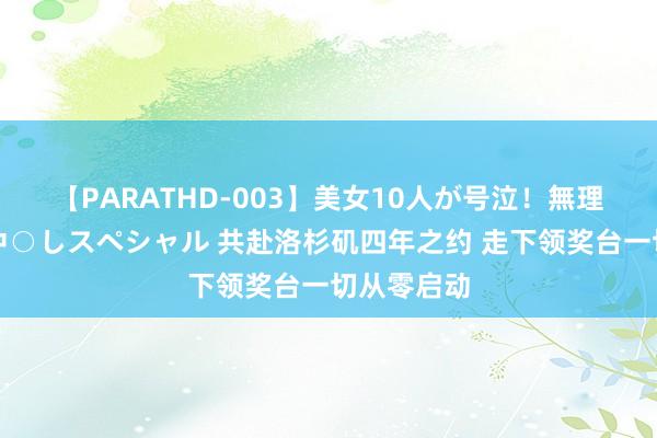 【PARATHD-003】美女10人が号泣！無理やり連続中○しスペシャル 共赴洛杉矶四年之约 走下领奖台一切从零启动