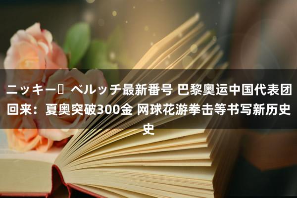 ニッキー・ベルッチ最新番号 巴黎奥运中国代表团回来：夏奥突破300金 网球花游拳击等书写新历史