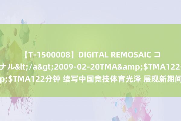 【T-1500008】DIGITAL REMOSAIC コスプレインターナショナル</a>2009-02-20TMA&$TMA122分钟 续写中国竞技体育光泽 展现新期间后生致密风貌