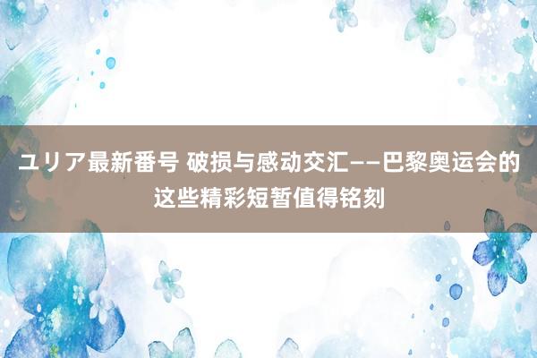 ユリア最新番号 破损与感动交汇——巴黎奥运会的这些精彩短暂值得铭刻