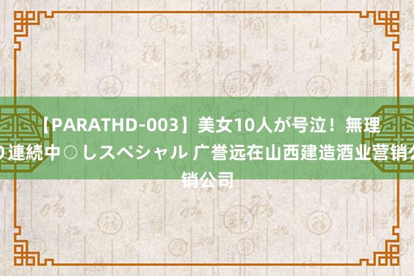 【PARATHD-003】美女10人が号泣！無理やり連続中○しスペシャル 广誉远在山西建造酒业营销公司