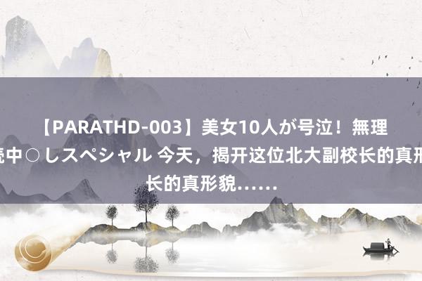 【PARATHD-003】美女10人が号泣！無理やり連続中○しスペシャル 今天，揭开这位北大副校长的真形貌……