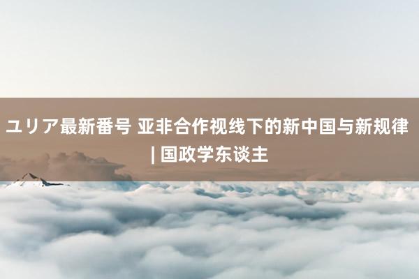 ユリア最新番号 亚非合作视线下的新中国与新规律 | 国政学东谈主