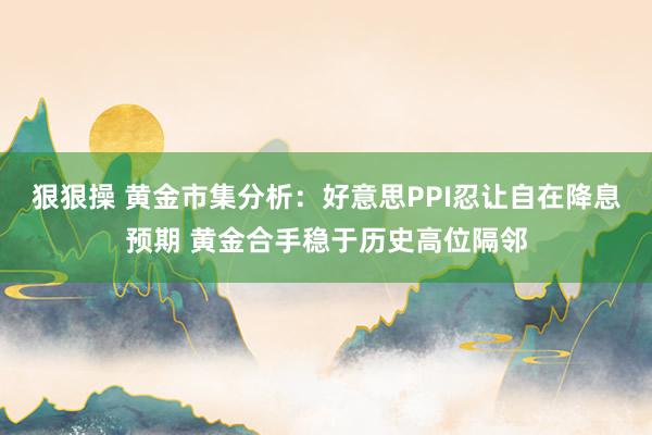 狠狠操 黄金市集分析：好意思PPI忍让自在降息预期 黄金合手稳于历史高位隔邻