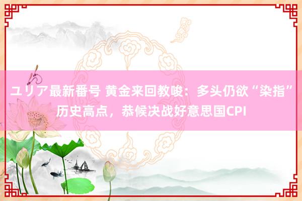 ユリア最新番号 黄金来回教唆：多头仍欲“染指”历史高点，恭候决战好意思国CPI