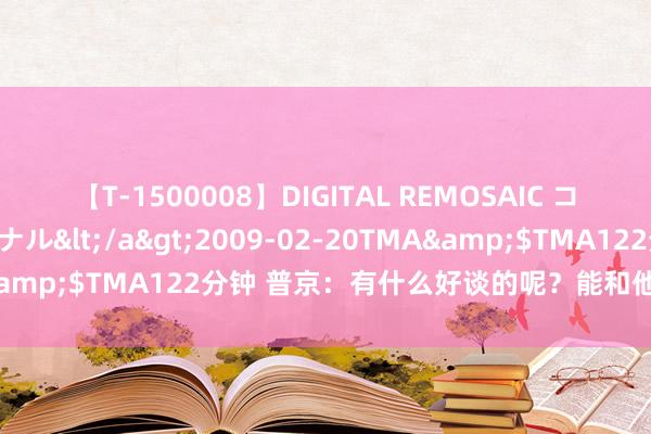 【T-1500008】DIGITAL REMOSAIC コスプレインターナショナル</a>2009-02-20TMA&$TMA122分钟 普京：有什么好谈的呢？能和他们说什么？