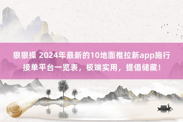 狠狠操 2024年最新的10地面推拉新app施行接单平台一览表，极端实用，提倡储藏！