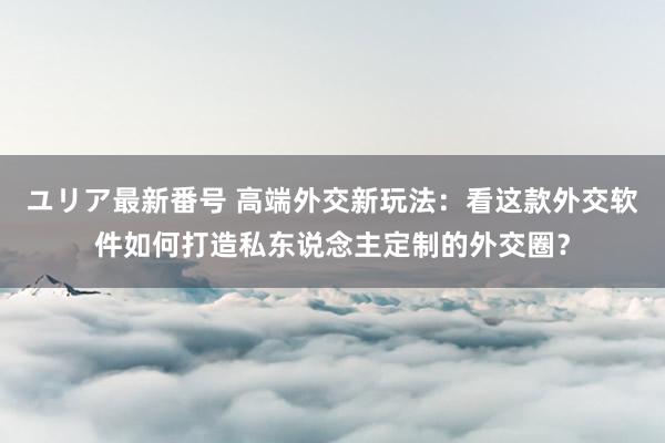 ユリア最新番号 高端外交新玩法：看这款外交软件如何打造私东说念主定制的外交圈？