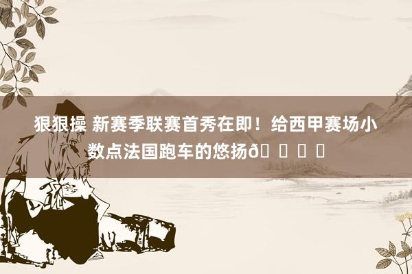 狠狠操 新赛季联赛首秀在即！给西甲赛场小数点法国跑车的悠扬?️