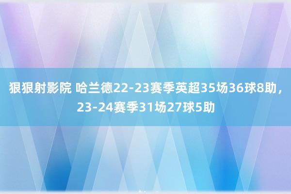 狠狠射影院 哈兰德22-23赛季英超35场36球8助，23-24赛季31场27球5助