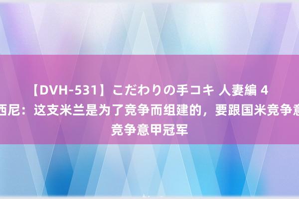 【DVH-531】こだわりの手コキ 人妻編 4 安布罗西尼：这支米兰是为了竞争而组建的，要跟国米竞争意甲冠军