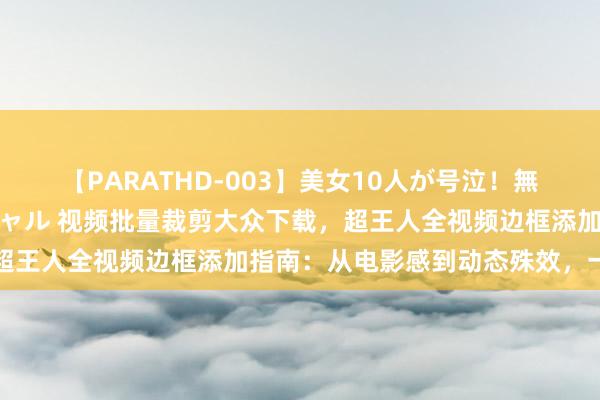 【PARATHD-003】美女10人が号泣！無理やり連続中○しスペシャル 视频批量裁剪大众下载，超王人全视频边框添加指南：从电影感到动态殊效，一站式