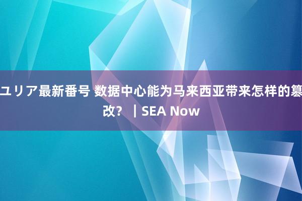 ユリア最新番号 数据中心能为马来西亚带来怎样的篡改？｜SEA Now