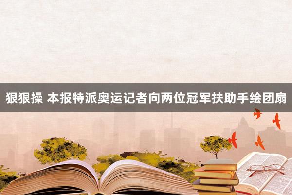 狠狠操 本报特派奥运记者向两位冠军扶助手绘团扇