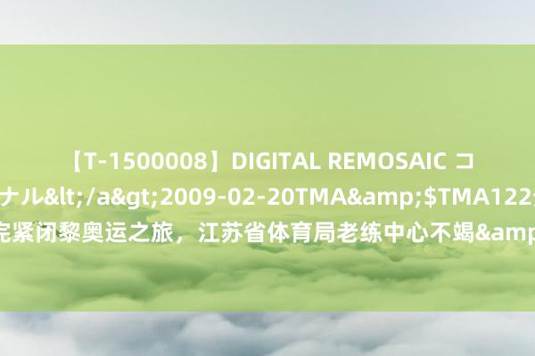 【T-1500008】DIGITAL REMOSAIC コスプレインターナショナル</a>2009-02-20TMA&$TMA122分钟 圆满完紧闭黎奥运之旅，江苏省体育局老练中心不竭&ldquo;对标全国一流&rdquo;