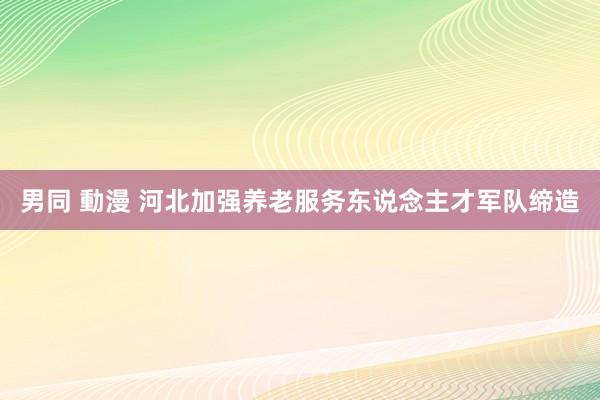 男同 動漫 河北加强养老服务东说念主才军队缔造