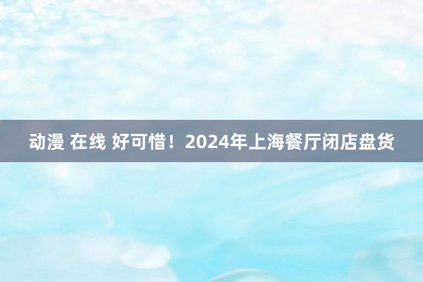 动漫 在线 好可惜！2024年上海餐厅闭店盘货