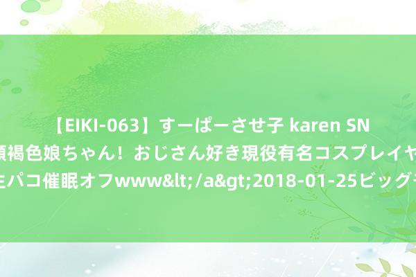 【EIKI-063】すーぱーさせ子 karen SNS炎上騒動でお馴染みのハーフ顔褐色娘ちゃん！おじさん好き現役有名コスプレイヤーの妊娠中出し生パコ催眠オフwww</a>2018-01-25ビッグモーカル&$EIKI119分钟 在潍坊，转头这个夏天