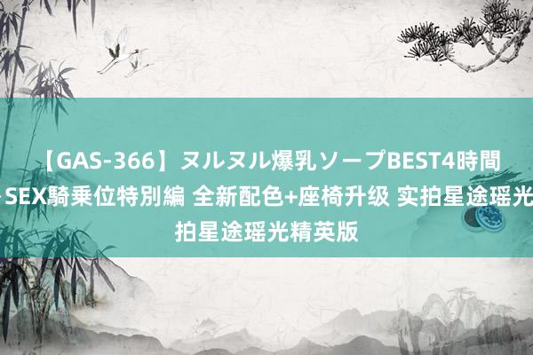 【GAS-366】ヌルヌル爆乳ソープBEST4時間 マットSEX騎乗位特別編 全新配色+座椅升级 实拍星途瑶光精英版