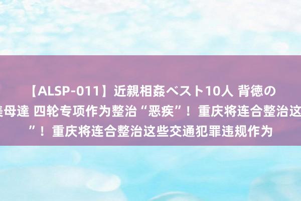 【ALSP-011】近親相姦ベスト10人 背徳の愛に溺れた10人の美母達 四轮专项作为整治“恶疾”！重庆将连合整治这些交通犯罪违规作为