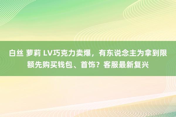 白丝 萝莉 LV巧克力卖爆，有东说念主为拿到限额先购买钱包、首饰？客服最新复兴