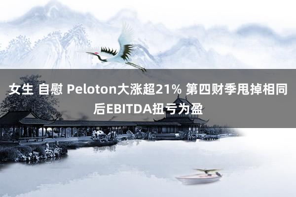 女生 自慰 Peloton大涨超21% 第四财季甩掉相同后EBITDA扭亏为盈