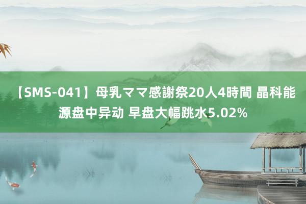 【SMS-041】母乳ママ感謝祭20人4時間 晶科能源盘中异动 早盘大幅跳水5.02%