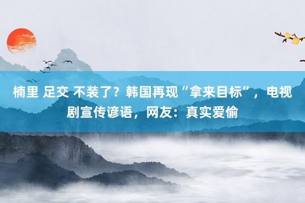 楠里 足交 不装了？韩国再现“拿来目标”，电视剧宣传谚语，网友：真实爱偷