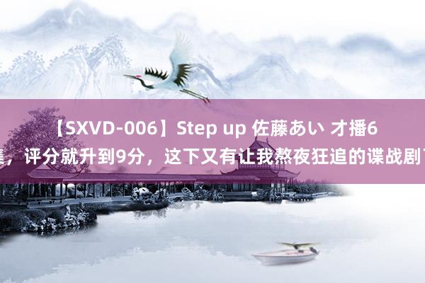 【SXVD-006】Step up 佐藤あい 才播6集，评分就升到9分，这下又有让我熬夜狂追的谍战剧了