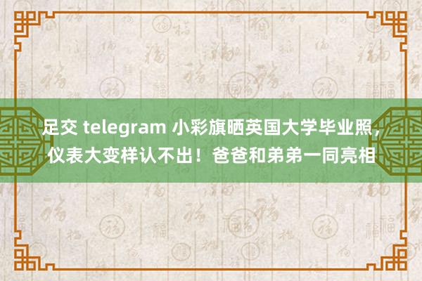 足交 telegram 小彩旗晒英国大学毕业照，仪表大变样认不出！爸爸和弟弟一同亮相