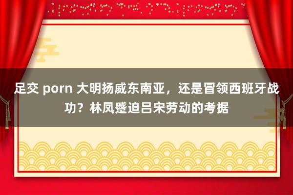 足交 porn 大明扬威东南亚，还是冒领西班牙战功？林凤蹙迫吕宋劳动的考据