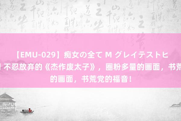 【EMU-029】痴女の全て M グレイテストヒッツ 4時間 不忍放弃的《杰作废太子》，圈粉多量的画面，书荒党的福音！