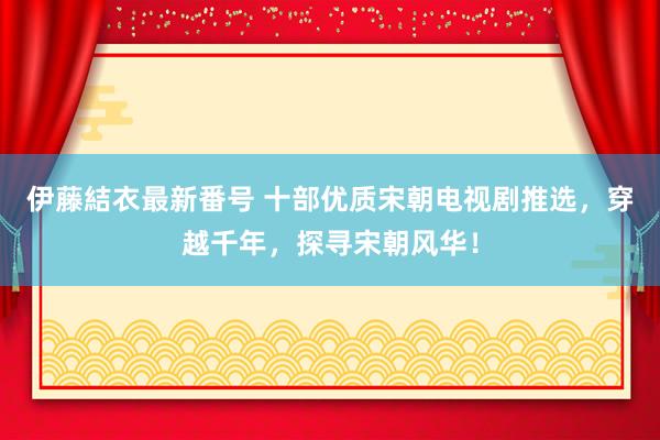 伊藤結衣最新番号 十部优质宋朝电视剧推选，穿越千年，探寻宋朝风华！