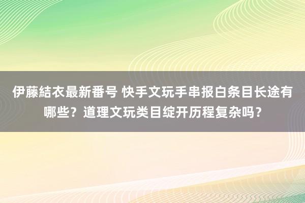 伊藤結衣最新番号 快手文玩手串报白条目长途有哪些？道理文玩类目绽开历程复杂吗？