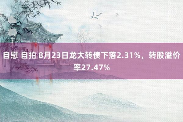 自慰 自拍 8月23日龙大转债下落2.31%，转股溢价率27.47%