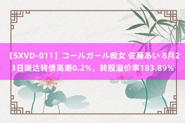 【SXVD-011】コールガール痴女 佐藤あい 8月23日瑞达转债高潮0.2%，转股溢价率183.89%