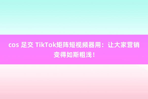 cos 足交 TikTok矩阵短视频器用：让大家营销变得如斯粗浅！