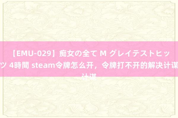 【EMU-029】痴女の全て M グレイテストヒッツ 4時間 steam令牌怎么开，令牌打不开的解决计谋