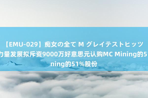 【EMU-029】痴女の全て M グレイテストヒッツ 4時間 力量发展拟斥资9000万好意思元认购MC Mining的51%股份